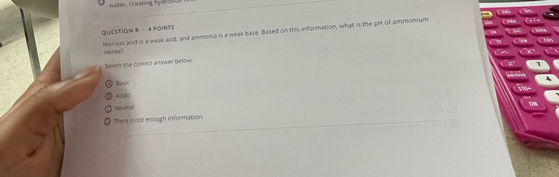 water, creating hydroxi
DR
QUESTION B · 4 POINTS
Nitrous acid is a weak acid, and ammonia is a weak base. Based on this information, what is the pH of ammonium
nitrite?
Select the correct answer below:
7
Basic
Acidic
Neutral
There is not enough information.