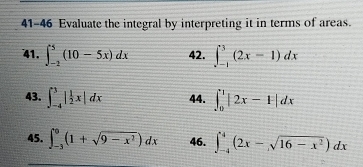 41-46 Evaluate the integral by interpreting it in terms of areas. 
41. ∈t _(-2)^5(10-5x)dx 42. ∈t _(-1)^3(2x-1)dx
43. ∈t _(-4)^3| 1/2 x|dx 44. ∈t _0^(1|2x-1|dx
45. ∈t _(-3)^0(1+sqrt(9-x^2)))dx 46. ∈t _(-4)^4(2x-sqrt(16-x^2))dx