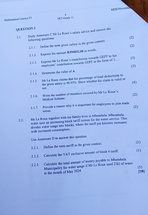 MDE/Novembe 
Mathematical Literacy PI FET-Grade I I 
QUESTION 2 
2.1. Study Annexure C Mr Le Roux’s salary advice and answer the 
following questions. (2) 
2.1.1. Define the term gross salary in the given context. 
(2) 
2.1.2. Express the amount R394032,00 in words. 
2.1.3. Express Mr Le Roux's contribution towards GEPF to his 
employers’ contribution towards GEPF in the form of 1:... (3) 
2.1.4. Determine the value of A. (3) 
2.1.5. Mr Le Roux claims that his percentage of total deductions to 
the gross salary is 40.93%. Show whether his claim is valid or 
(4) 
not. 
2.1.6. Write the number of members covered by Mr Le Roux’s 
Medical Scheme. (2) 
2.1.7. Provide a reason why it is important for employees to join trade (2) 
union. 
2.2. Mr Le Roux together with his family lives in Mbombela. Mbombela 
water uses an increasing block tariff system for the water service. This 
divides water usage into blocks, where the tariff per kilolitre increases 
with increased consumption. 
Use Annexure D to answer this question. 
2.2.1. Define the term tariff in the given context. 
(2) 
2.2.2. Calculate the VAT exclusive amount of block 4 tariff. (3) 
2.2.3. Calculate the total amount of money payable to Mbombela 
Municipality for water usage if Mr Le Roux used 25kl of water 
in the month of May 2024. (5) 
[28]