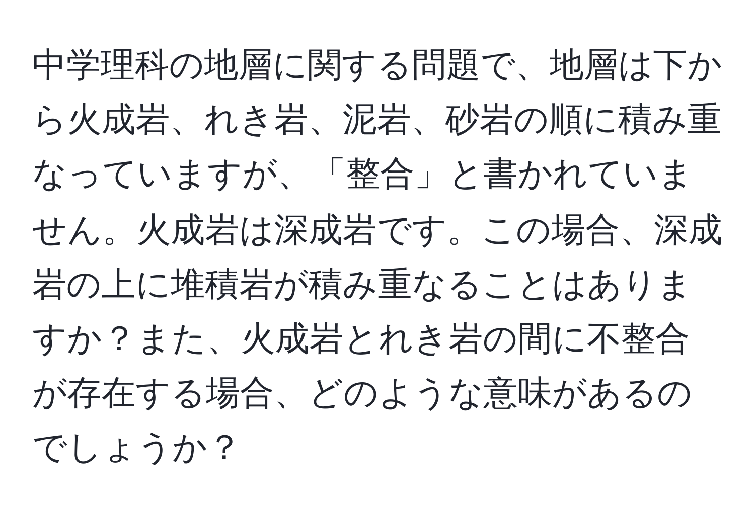 中学理科の地層に関する問題で、地層は下から火成岩、れき岩、泥岩、砂岩の順に積み重なっていますが、「整合」と書かれていません。火成岩は深成岩です。この場合、深成岩の上に堆積岩が積み重なることはありますか？また、火成岩とれき岩の間に不整合が存在する場合、どのような意味があるのでしょうか？