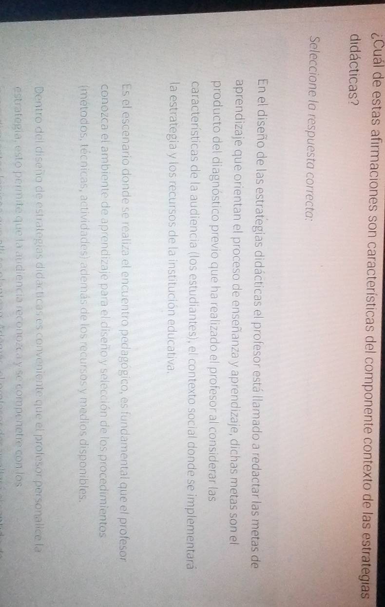 ¿Cuál de estas afirmaciones son características del componente contexto de las estrategias
didácticas?
Seleccione la respuesta correcta:
En el diseño de las estrategias didácticas el profesor está llamado a redactar las metas de
aprendizaje que orientan el proceso de enseñanza y aprendizaje, dichas metas son el
producto del diagnóstico previo que ha realizado el profesor al considerar las
características de la audiencia (los estudiantes), el contexto social donde se implementará
la estrategia y los recursos de la institución educativa.
Es el escenario donde se realiza el encuentro pedagógico, es fundamental que el profesor
conozca el ambiente de aprendizaje para el diseño y selección de los procedimientos
(métodos, técnicas, actividades) además de los recursos y medios disponibles.
Dentro del diseño de estrategías didácticas es conveniente que el profesor personalice la
estrategía, esto permite que la audiencia reconozca y se compenetre con los