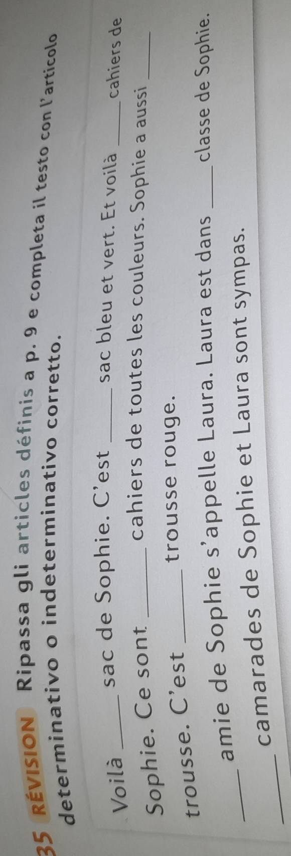 rÉVISION Ripassa gli articles définis a p. 9 e completa il testo con l'articolo 
determinativo o indeterminativo corretto. 
sac de Sophie. C’est _sac bleu et vert. Et voilà 
Voilà __cahiers de 
Sophie. Ce sont_ 
cahiers de toutes les couleurs. Sophie a aussi_ 
trousse. C’est_ 
trousse rouge. 
_ 
amie de Sophie s’appelle Laura. Laura est dans _classe de Sophie. 
_ 
camarades de Sophie et Laura sont sympas.