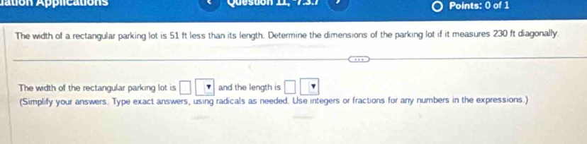 ation Applications Quesuón 11, Points: 0 of 1 
The width of a rectangular parking lot is 51 ft less than its length. Determine the dimensions of the parking lot if it measures 230 ft diagonally 
The width of the rectangular parking lot is □ and the length is 
(Simplify your answers. Type exact answers, using radicals as needed. Use integers or fractions for any numbers in the expressions.)