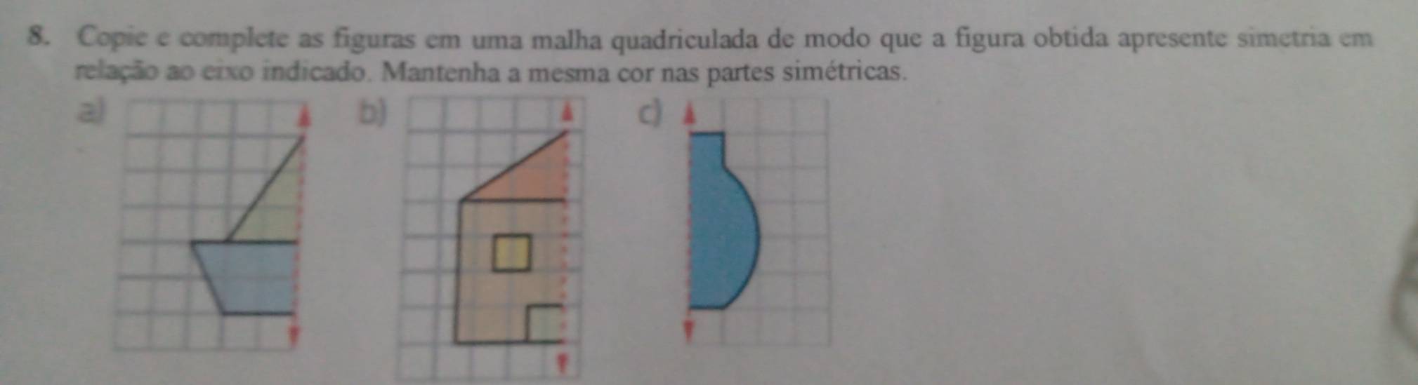 Copie e complete as figuras em uma malha quadriculada de modo que a figura obtida apresente simetria em 
relação ao eixo indicado. Mantenha a mesma cor nas partes simétricas. 
a 
b) 
c)