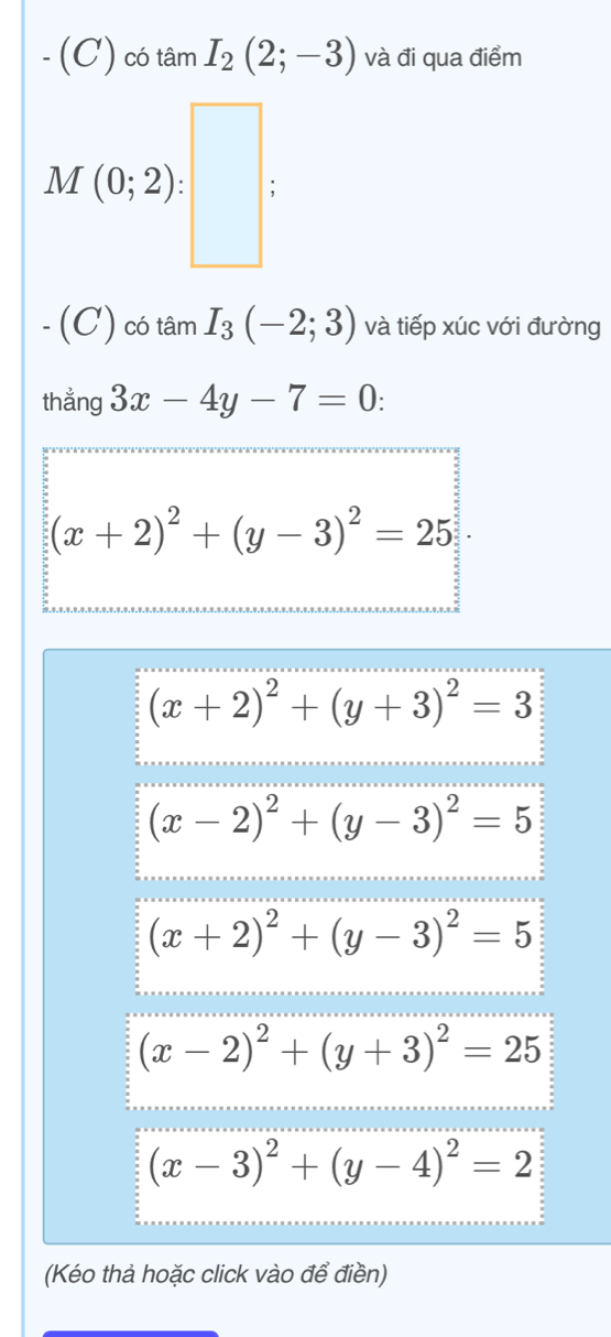 -(C) có tâm I_2(2;-3) và đi qua điểm
(C) có tan I_3(-2;3) và tiếp xúc với đường
thẳng 3x-4y-7=0:
(x+2)^2+(y-3)^2=25
(x+2)^2+(y+3)^2=3
(x-2)^2+(y-3)^2=5
(x+2)^2+(y-3)^2=5
(x-2)^2+(y+3)^2=25
(x-3)^2+(y-4)^2=2
(Kéo thả hoặc click vào để điền)