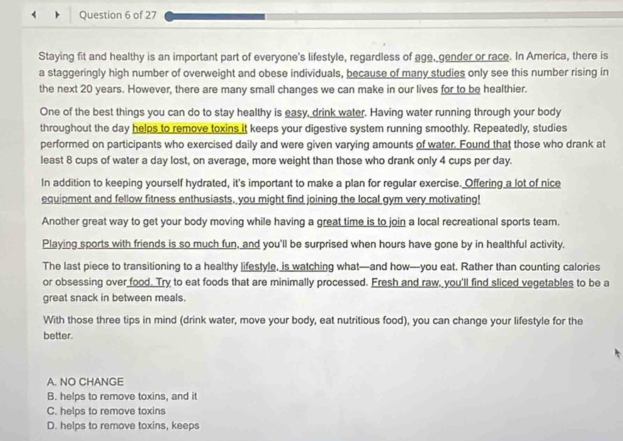 Staying fit and healthy is an important part of everyone's lifestyle, regardless of age, gender or race. In America, there is
a staggeringly high number of overweight and obese individuals, because of many studies only see this number rising in
the next 20 years. However, there are many small changes we can make in our lives for to be healthier.
One of the best things you can do to stay healthy is easy, drink water. Having water running through your body
throughout the day helps to remove toxins it keeps your digestive system running smoothly. Repeatedly, studies
performed on participants who exercised daily and were given varying amounts of water. Found that those who drank at
least 8 cups of water a day lost, on average, more weight than those who drank only 4 cups per day.
In addition to keeping yourself hydrated, it's important to make a plan for regular exercise. Offering a lot of nice
equipment and fellow fitness enthusiasts, you might find joining the local gym very motivating!
Another great way to get your body moving while having a great time is to join a local recreational sports team.
Playing sports with friends is so much fun, and you'll be surprised when hours have gone by in healthful activity.
The last piece to transitioning to a healthy lifestyle, is watching what—and how—you eat. Rather than counting calories
or obsessing over food. Try to eat foods that are minimally processed. Fresh and raw, you'll find sliced vegetables to be a
great snack in between meals.
With those three tips in mind (drink water, move your body, eat nutritious food), you can change your lifestyle for the
better.
A. NO CHANGE
B. helps to remove toxins, and it
C. helps to remove toxins
D. helps to remove toxins, keeps