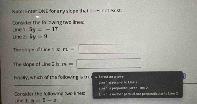 Note: Enter DNE for any slope that does not exist.
Consider the following two lines:
Line 1: 5y=-17
Line 2: 5y=9
The slope of Line 1 is: m=□
The slope of Line 2 is: m=□
Finally, which of the following is true √ Select an answer
Line 1 is parallel to Line 2
Line 1 is perpendicular to Line 2
Consider the following two lines: Line 1 is neither parallel nor perpendicular to Line 2
Line 3: y=5-x