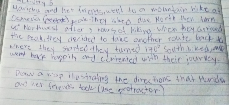 Marichu and her friends, went to a mountain hike at 
Osmena 
peak. They liked due North then furn
60° Novthwest after 3 hours of hiking when they arrived 
the peak, they decided to take another route back to 
where they started they turned 170° South hiked, aud 
went back happily and cirtented with their journcy. 
" Daw a rap illustrating the directions that Hurida 
and her friends took (use profractor.)