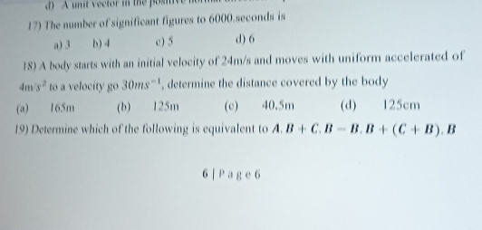 A unit vector in the posiiv
17) The number of significant figures to 6000.seconds is
a) 3 b) 4 e) 5 d) 6
18) A body starts with an initial velocity of 24m/s and moves with uniform accelerated of
4m/s^2 to a velocity go 30ms^(-1) , determine the distance covered by the body
(a) 165m (b) 125m (c) 40.5m (d) 125cm
19) Determine which of the following is equivalent to A. B+C.B-B.B+(C+B).B
6 | Pag e 6