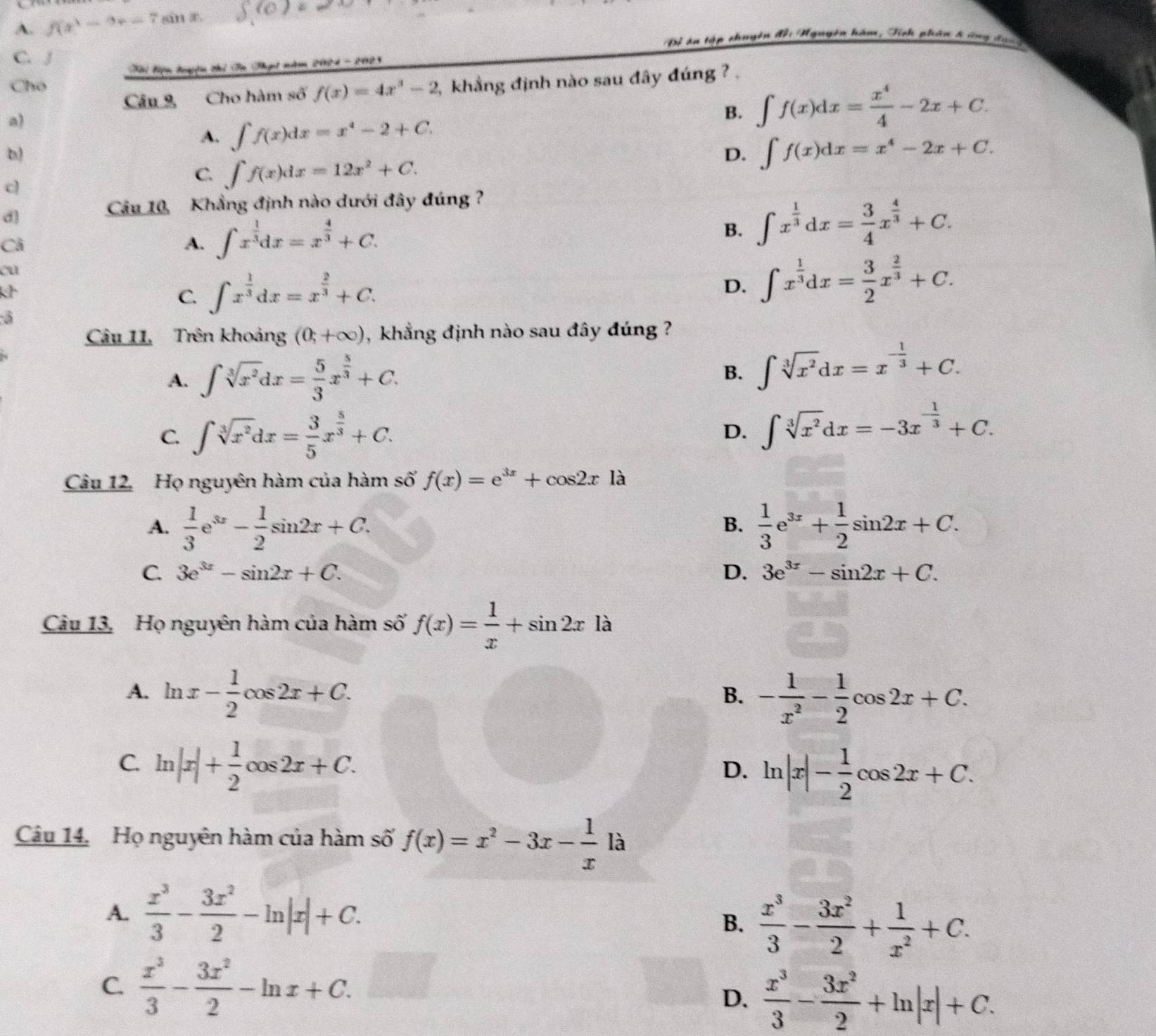 A. f(x)=9x-7sin E.
Độ án tập chuyên đội Mguyễn hàm, Tính phản 8 ứng đạc
C. J
Tể Tiện tuyện thi Tn Thật nm 2084 - 2021
Cho ,  khẳng định nào sau đây đúng ? .
Câu 9 Cho hàm số f(x)=4x^3-2
a)
A. ∈t f(x)dx=x^4-2+C.
B. ∈t f(x)dx= x^4/4 -2x+C.
b)
D. ∈t f(x)dx=x^4-2x+C.
c)
C. ∈t f(x)dx=12x^2+C.
d
Câu 10, Khẳng định nào dưới đây đúng  ?
Cả
A. ∈t x^(frac 1)3dx=x^(frac 4)3+C. ∈t x^(frac 1)3dx= 3/4 x^(frac 4)3+C.
B.
cu
k
C. ∈t x^(frac 1)3dx=x^(frac 2)3+C.
D. ∈t x^(frac 1)3dx= 3/2 x^(frac 2)3+C.
5
Câu 11, Trên khoảng (0;+∈fty ) , khẳng định nào sau đây đúng ?
A. ∈t sqrt[3](x^2)dx= 5/3 x^(frac 5)3+C. ∈t sqrt[3](x^2)dx=x^(-frac 1)3+C.
B.
C. ∈t sqrt[3](x^2)dx= 3/5 x^(frac 5)3+C.
D. ∈t sqrt[3](x^2)dx=-3x^(-frac 1)3+C.
Câu 12, Họ nguyên hàm của hàm số f(x)=e^(3x)+cos 2x là
A.  1/3 e^(3x)- 1/2 sin 2x+C.  1/3 e^(3x)+ 1/2 sin 2x+C.
B.
C. 3e^(3x)-sin 2x+C. D. 3e^(3x)-sin 2x+C.
Câu 13, Họ nguyên hàm của hàm số f(x)= 1/x +sin 2xla
A. ln x- 1/2 cos 2x+C. - 1/x^2 - 1/2 cos 2x+C.
B.
C. ln |x|+ 1/2 cos 2x+C. ln |x|- 1/2 cos 2x+C.
D.
Câu 14. Họ nguyên hàm của hàm số f(x)=x^2-3x- 1/x 1a
A.  x^3/3 - 3x^2/2 -ln |x|+C.
B.  x^3/3 - 3x^2/2 + 1/x^2 +C.
C.  x^3/3 - 3x^2/2 -ln x+C.□
D.  x^3/3 - 3x^2/2 +ln |x|+C.