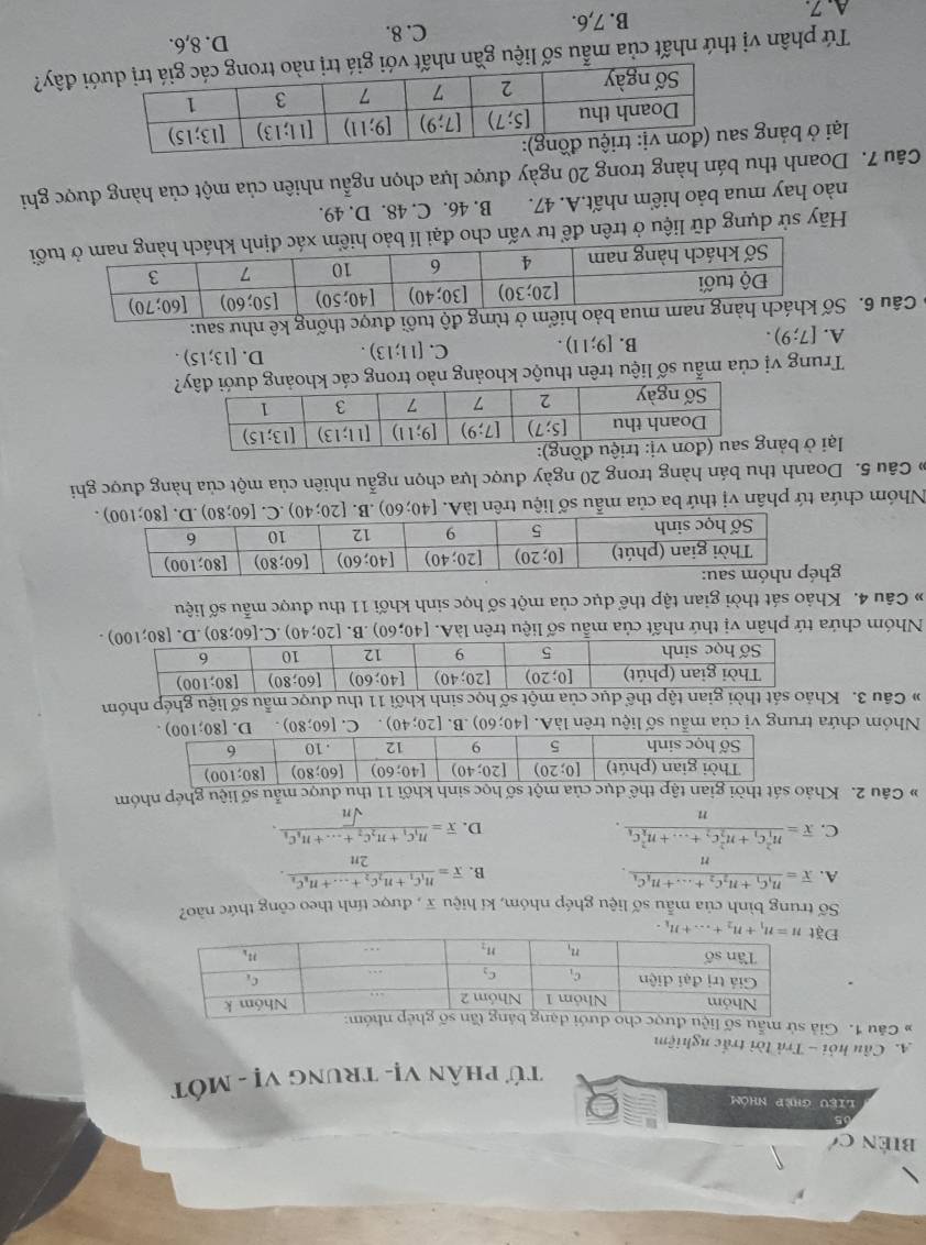 biên c'
liệu ghẹp nhóm
Tử phân Vị- trunG vị - MỚt
A. Cầu hỏi - Trả lời trắc nghiệm
# Câu 1. Giả sử mẫu số liệ
Đ
Số trung bình của mẫu số liệu ghép nhóm, kí hiệu x , được tính theo công thức nào?
A. overline x=frac n_1C_1+n_2C_2+...+n_kC_kn. overline x=frac n_1c_1+n_2c_2+...+n_kc_k2n.
B.
C. overline x=frac (n_1)^2C_1+n_2^(2C_2)+...+n_k^(2c_k)n. D. overline x=frac n_1C_1+n_2C_2+...+n_kC_ksqrt(n).
# Câu 2. Khảo sát tsốọc sinh khối 11 thu được mẫu số liệu ghép nhóm
Nhóm chứa trung vị của mẫu số liệu trên làA. [40;60) .B. [20;40). C. [60;80) D. 
# Câu 3. Khảo thể dục của một số học sinh khối 11 thu được mẫu số liệu ghép nhóm
Nhóm chứa tứ phân vị thứ nhất của mẫu số liệu trên làA. [40;60) ,B. [20;40) .C. 
# Câu 4. Khảo sát thời gian tập thể dục của một số học sinh khối 11 thu được mẫu số liệu
gh
Nhóm chứa tứ phân vị thứ ba của mẫu số liệu trên làA. [40;60) .B. [20;40)
Câu 5. Doanh thu bán hàng trong 20 ngày được lựa chọn ngẫu nhiên của một của hàng được ghi
lại ở bản
Trung vị của mẫu số liệu trên thuộc khoảng nào trong cá?
A. [7;9).
B. [9;11). C. [11;13). D. [13;15).
6 Câu 6. Sm ở từng độ tuổi được thống kê như sau:
Hãy sử dụng dữ liệu ở trên để tư vấn cho đại lí bảo uổi
nào hay mua bảo hiểm nhất.A. 47. B. 46. C. 48. D. 49.
Câu 7. Doanh thu bán hàng trong 20 ngày được lựa chọn ngẫu nhiên của một của hàng được ghi
lại ở bảng 
Tứ phân vị thứ nhất của mẫu số liệu gần nhất với đây?
A.7. B. 7,6. C. 8. D. 8,6.