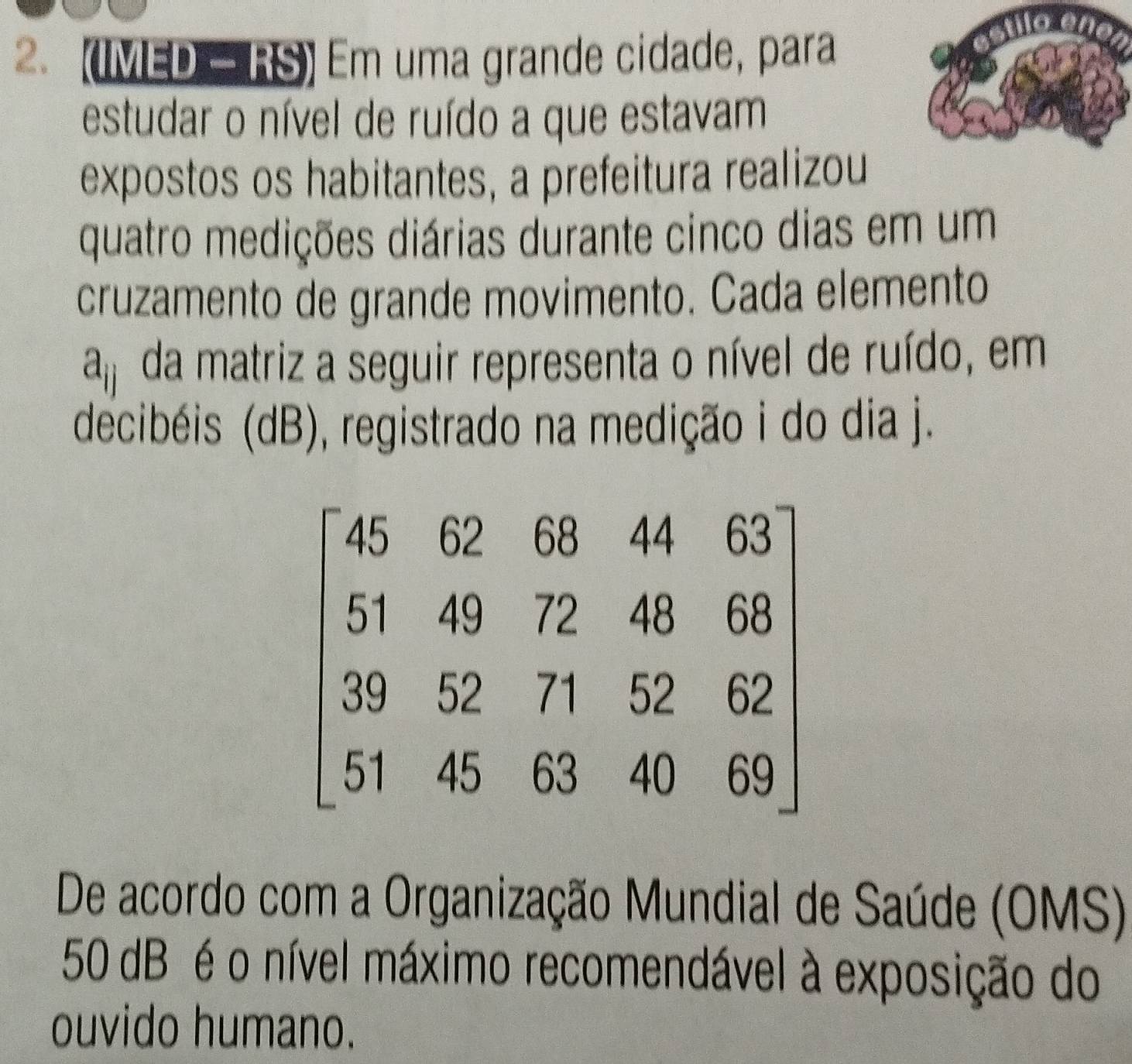 (IMED - RS) Em uma grande cidade, para 
estudar o nível de ruído a que estavam 
expostos os habitantes, a prefeitura realizou 
quatro medições diárias durante cinco dias em um 
cruzamento de grande movimento. Cada elemento
a_ij da matriz a seguir representa o nível de ruído, em 
decibéis (dB), registrado na medição i do dia j.
beginbmatrix 45&62&68&44&63 51&49&72&48&68 99&52&71&52&62 51&45&63&40&69endbmatrix
De acordo com a Organização Mundial de Saúde (OMS)
50 dB é o nível máximo recomendável à exposição do 
ouvido humano.