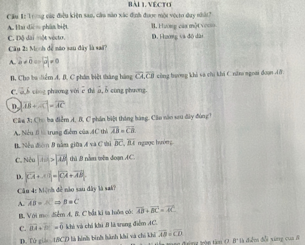 VECTO
Câu 1: Trong các điều kiện sau, câu nào xác định được một vệcto duy nhất?
A. Hlai điểm phân biệt B. Hướng của một vecs a
C. Độ đài một vécto. D. Hướng và độ dài
Câu 2: Monh đễ nào sau đây là sai?
A. a!= vector 0Rightarrow |vector a|!= 0
B. Cho ba diểm A, B, C phân biệt thắng hàng overline CA,overline CB cùng hương khi và chỉ khí C năm ngoại đoạn AB.
C. vector a,vector b cùng phương với beginarrayr sim  Cendarray thì vector a,vector b cùng phương.
D |vector AB+vector AC|=vector AC
Câu 3: Cho ba điểm A, B, C phân biệt thăng hàng. Câu nào sau dây đúng?
A. Nếu B L trung điểm của 4C thì overline AB=overline CB.
B. Nếu điểm B nằm giữa A và C thì overline BC,overline BA ngược hướng
C. Nếu |AB|>|overline AB| thì B nằm trên đoạn AC.
D. |vector CA+vector AB|=|vector CA+vector AB|.
Câu 4: Mạnh đề nào sau đây là sai?
A. overline AB=ACRightarrow B=C
B. Với mội điểm A. B. C bắt ki ta luôn có: overline AB+overline BC=overline AC
C. vector BA+vector BC=vector 0 khi và chỉ khi B là trung điểm AC.
D. Tử giáo 1BCD là hình bình hành khi và chỉ khỉ overline AB=overline CD.
trong đường tròn tâm 0 B' là điểm đổi xứng của A