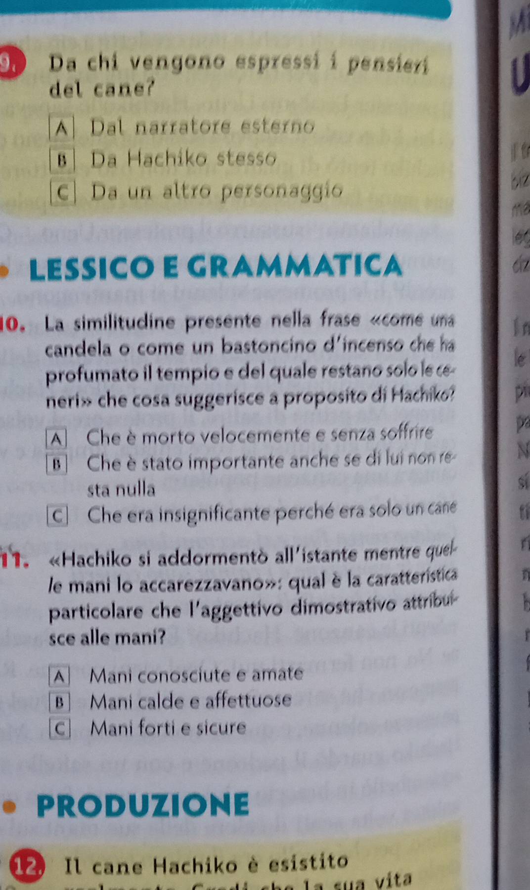 Da chi vengono espressi í pensieri
del cane?
A] Dal narratore esterno
Da Hachiko stesso
c. Da un altro personaggio
biz
ma
LESSICO E GRAMMATICA cz
10. La similitudine presente nella frase «come una
in
candela o come un bastoncino d'incenso che ha
profumato il tempio e del quale restano solo le æ
le
neri» che cosa suggerisce a proposito di Hachiko?
p
A Che è morto velocemente e senza soffrire
p
B Che è stato importante anche se di lui non re
N
sta nulla
S
C Che era insignificante perché era solo un cane
11. «Hachiko si addormentò all'istante mentre quel
le mani lo accarezzavano»: qual è la caratterística
particolare che l'aggettivo dimostrativo attribul
sce alle mani?
A Mani conoscíute e amate
B Mani calde e affettuose
c Mani forti e sicure
PRODUZIONE
12 Il cane Hachiko è esistito
a la sua vita