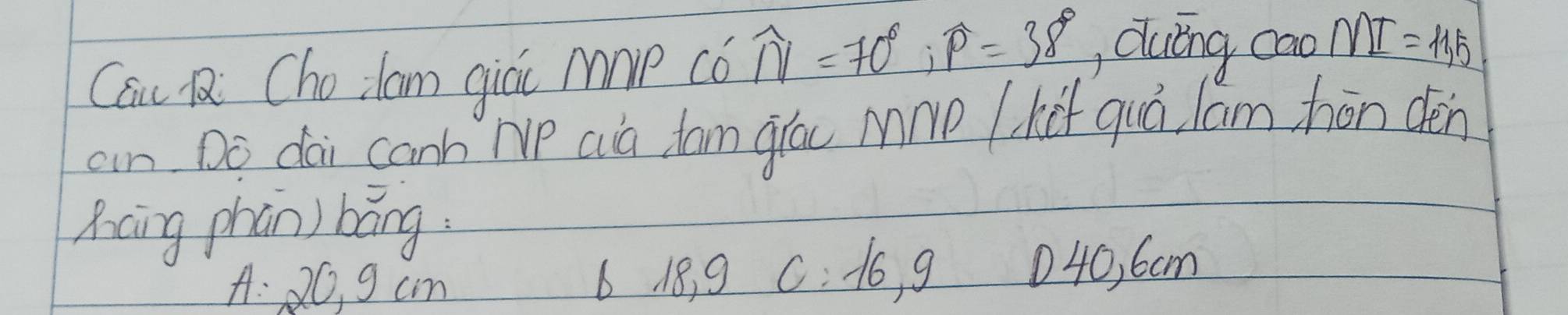 Cau R Cholam giái Mmp có widehat N=70°, widehat P=38° Quǐng cao MI=11,5
an Do dai canh Ne Qia tan glóc Mnp k quó lam hōn dén
Xcing phān) báng
A: 20, 9 cm 6 18, 9 C: 1o, g 040, 6cm