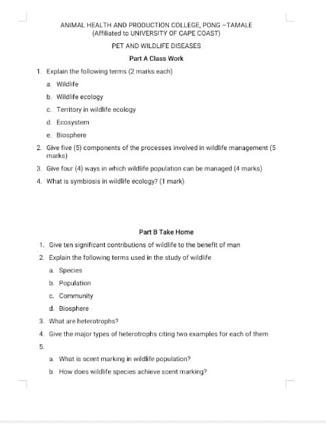 ANIMAL HEALTH AND PRODUCTION COLLEGE, PONG -TAMALE 
(Affiliated to UNIVERSITY OF CAPE COAST) 
PET AND WILDLIFE DISEASES 
Part A Class Work 
1. Explain the following terms (2 marks each) 
a. Wildlife 
b. Wildlife ecology 
c. Territory in wildlife ecology 
d. Ecosystem 
e. Biosphere 
2. Give five (5) components of the processes involved in wildlife management (5 
marks) 
3. Give four (4) ways in which wildlife population can be managed (4 marks) 
4. What is symbiosis in wildlife ecology? (1 mark) 
Part B Take Home 
1. Give ten significant contributions of wildlife to the benefit of man 
2. Explain the following terms used in the study of wildlife 
a. Species 
b. Population 
c. Community 
d. Biosphere 
3. What are heterotrophs? 
4. Give the major types of heterotrophs citing two examples for each of them 
5 
a. What is scent marking in wildlife population? 
b. How does wildlife species achieve scent marking?