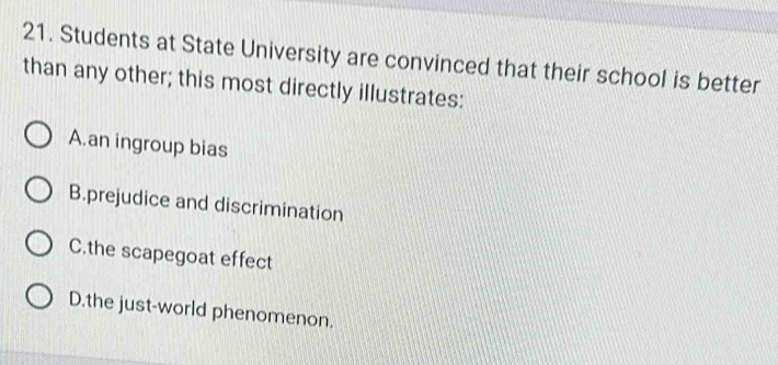 Students at State University are convinced that their school is better
than any other; this most directly illustrates:
A.an ingroup bias
B.prejudice and discrimination
C.the scapegoat effect
D.the just-world phenomenon.