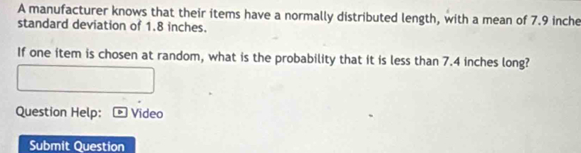 A manufacturer knows that their items have a normally distributed length, with a mean of 7.9 inche
standard deviation of 1.8 inches. 
If one item is chosen at random, what is the probability that it is less than 7.4 inches long? 
Question Help: Video 
Submit Question