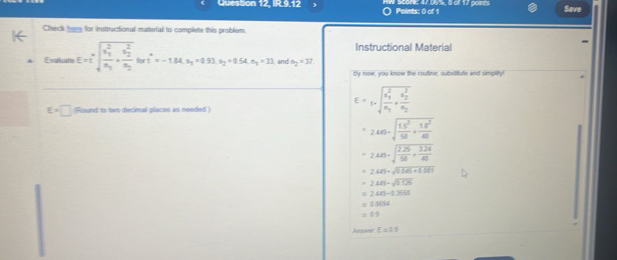 Question 12, IR.9.12 W Score: 47.06%, 8 of 17 points Save 
Points: 0 of 1 
Check tere for instructionall material to complete this problem 
Instructional Material 
Evaluate E=I^(·)sqrt (frac a_1)^2a_1+frac (a_2)^2a_2fart^*= -1.84s_1=0.51s_2=0.54.s_1=33. , and a_2=37. 
By now, you know the routine, substifute and simplify!
E=□ (Round to two decimal places as meeded )
E=t· sqrt (frac s_1)^2n_1+frac (s_2)^2n_2
=2469· sqrt(frac 15^2)50+ 18^2/40 
=2.45· sqrt(frac 2.25)50+ (3.24)/40 
=2.40-sqrt(1.06+0.081)
=2.405-sqrt(0.125)
=2403-0.3660
=03654
=09
Anwer E=45