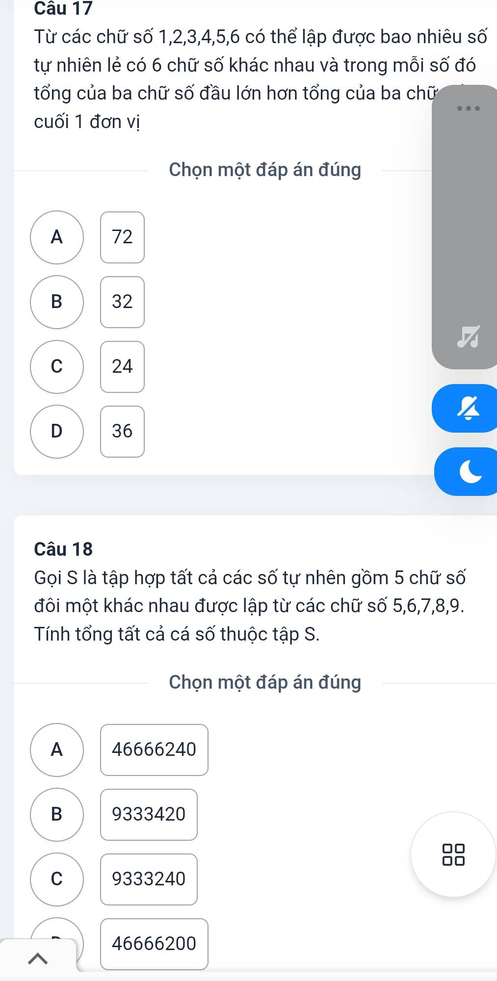 Từ các chữ số 1, 2, 3, 4, 5, 6 có thể lập được bao nhiêu số
tự nhiên lẻ có 6 chữ số khác nhau và trong mỗi số đó
tổng của ba chữ số đầu lớn hơn tổng của ba chữ
cuối 1 đơn vị
Chọn một đáp án đúng
A 72
B 32
C 24
D 36
Câu 18
Gọi S là tập hợp tất cả các số tự nhên gồm 5 chữ số
đôi một khác nhau được lập từ các chữ số 5, 6, 7, 8, 9.
Tính tổng tất cả cá số thuộc tập S.
Chọn một đáp án đúng
A 46666240
B 9333420
C 9333240
46666200
^