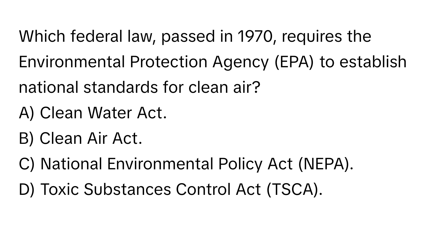 Which federal law, passed in 1970, requires the Environmental Protection Agency (EPA) to establish national standards for clean air?
A) Clean Water Act.
B) Clean Air Act.
C) National Environmental Policy Act (NEPA).
D) Toxic Substances Control Act (TSCA).