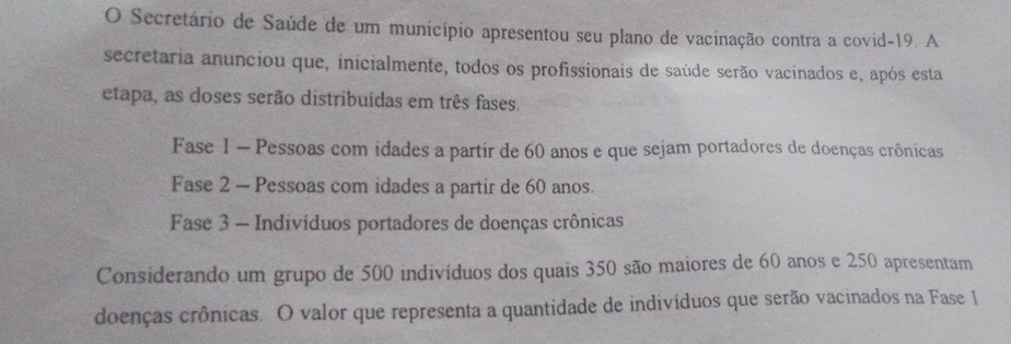 Secretário de Saúde de um município apresentou seu plano de vacinação contra a covid-19. A 
secretaria anunciou que, inicialmente, todos os profissionais de saúde serão vacinados e, após esta 
etapa, as doses serão distribuídas em três fases. 
Fase 1 - Pessoas com idades a partir de 60 anos e que sejam portadores de doenças crônicas 
Fase 2 - Pessoas com idades a partir de 60 anos. 
Fase 3 - Indivíduos portadores de doenças crônicas 
Considerando um grupo de 500 indivíduos dos quais 350 são maiores de 60 anos e 250 apresentam 
doenças crônicas. O valor que representa a quantidade de indivíduos que serão vacinados na Fase 1