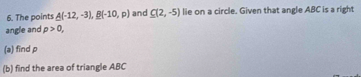 The points _ A(-12,-3), _ B(-10,p) and C(2,-5) lie on a circle. Given that angle ABC is a right 
angle and p>0, 
(a) find p
(b) find the area of triangle ABC