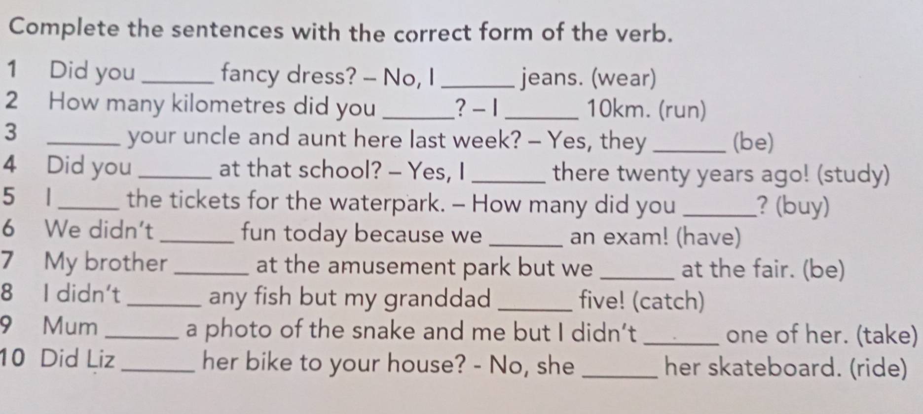 Complete the sentences with the correct form of the verb. 
1 Did you _fancy dress? -- No, I _jeans. (wear) 
2 How many kilometres did you _? - 1 _ 10km. (run) 
3 __(be) 
your uncle and aunt here last week? - Yes, they 
4 Did you _at that school? - Yes, I _there twenty years ago! (study) 
5 1 _the tickets for the waterpark. - How many did you _? (buy) 
6 We didn't _fun today because we _an exam! (have) 
7 My brother _at the amusement park but we _at the fair. (be) 
8 I didn't _any fish but my granddad _five! (catch) 
9 Mum _a photo of the snake and me but I didn’t_ one of her. (take) 
10 Did Liz _her bike to your house? - No, she _her skateboard. (ride)