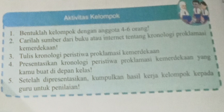 Aktivitas Kelompok 
1. Bentuklah kelompok dengan anggota 4 - 6 orang! 
2. Carilah sumber dari buku atau internet tentang kronologi proklamasi 
kemerdekaan! 
3. Tulis kronologi peristiwa proklamasi kemerdekaan 
4. Presentasikan kronologi peristiwa proklamasi kemerdekaan yang 
kamu buat di depan kelas! 
5. Setelah dipresentasikan, kumpulkan hasil kerja kelompok kepada 
guru untuk penilaian!