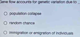 Gene flow accounts for genetic variation due to_
population collapse
random chance
immigration or emigration of individuals