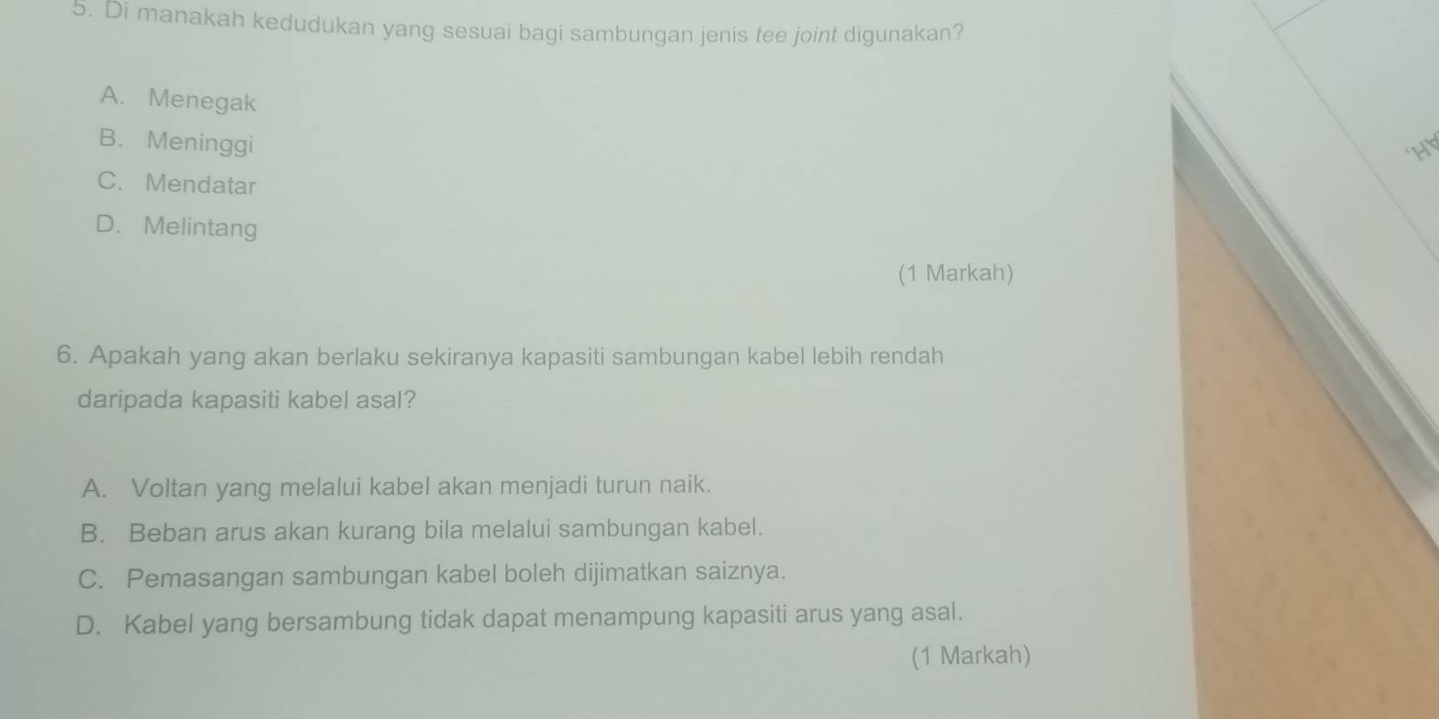 Di manakah kedudukan yang sesuai bagi sambungan jenis tee joint digunakan?
A. Menegak
B. Meninggi
C. Mendatar
D. Melintang
(1 Markah)
6. Apakah yang akan berlaku sekiranya kapasiti sambungan kabel lebih rendah
daripada kapasiti kabel asal?
A. Voltan yang melalui kabel akan menjadi turun naik.
B. Beban arus akan kurang bila melalui sambungan kabel.
C. Pemasangan sambungan kabel boleh dijimatkan saiznya.
D. Kabel yang bersambung tidak dapat menampung kapasiti arus yang asal.
(1 Markah)