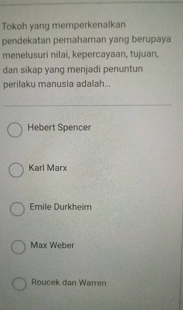 Tokoh yang memperkenalkan
pendekatan pemahaman yang berupaya
menelusuri nilai, kepercayaan, tujuan,
dan sikap yang menjadi penuntun
perilaku manusia adalah...
Hebert Spencer
Karl Marx
Emile Durkheim
Max Weber
Roucek dan Warren