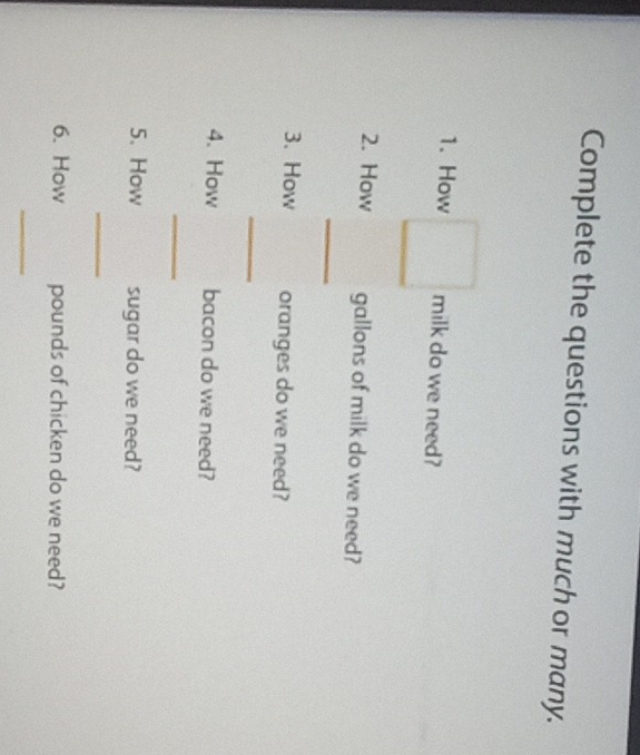 Complete the questions with much or many. 
1. How milk do we need? 
_ 
2. How gallons of milk do we need? 
3. How oranges do we need? 
_ 
4. How bacon do we need? 
_ 
5. How sugar do we need? 
_ 
6. How pounds of chicken do we need? 
_