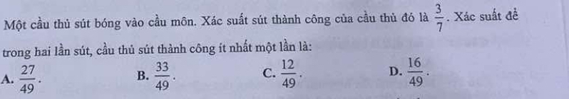 Một cầu thủ sút bóng vào cầu môn. Xác suất sút thành công của cầu thủ đó là  3/7 . Xác suất đề
trong hai lần sút, cầu thủ sút thành công ít nhất một lần là:
A.  27/49 .  33/49 . C.  12/49 . D.  16/49 . 
B.