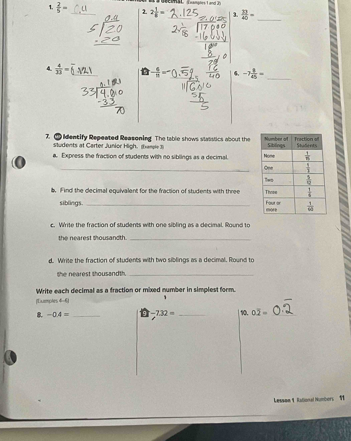 el as a decimal. (Examples 1 and 2)
1.  2/5 = _  33/40 = _
2. 2 1/8 = 3.
4.  4/33 = 6. -7 8/45 = _
- 6/11 =
7.  Identify Repeated Reasoning The table shows statistics about the 
students at Carter Junior High. (Example 3) 
a. Express the fraction of students with no siblings as a decimal. 
_
b. Find the decimal equivalent for the fraction of students with three 
siblings. _
c. Write the fraction of students with one sibling as a decimal. Round to
the nearest thousandth._
d. Write the fraction of students with two siblings as a decimal. Round to
the nearest thousandth._
Write each decimal as a fraction or mixed number in simplest form.
(Examples 4-6)
1
8. -0.4= _ -7.32= _10. 0.overline 2= _
9
Lesson 1 Rational Numbers 11