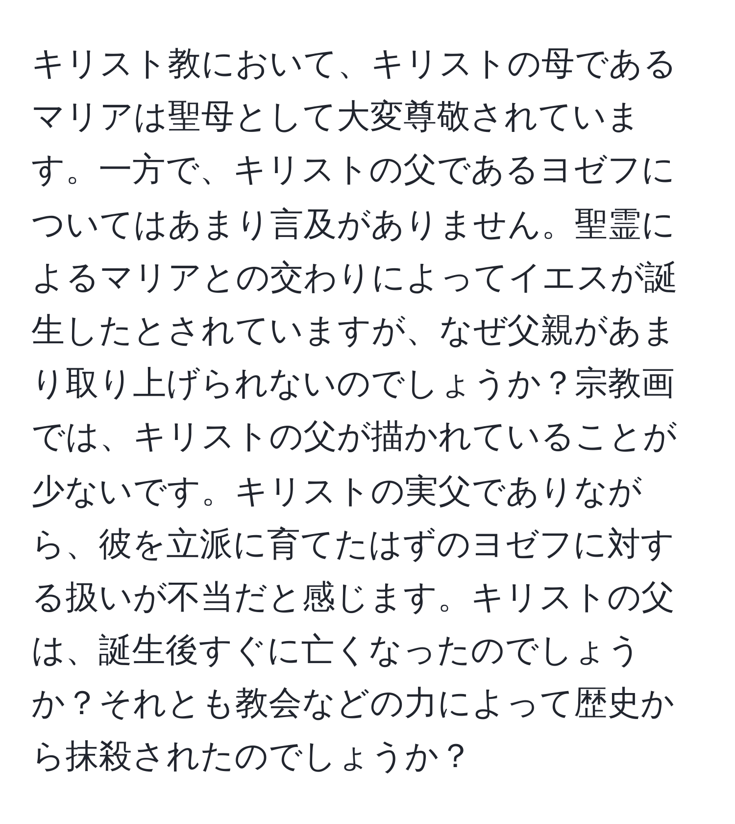 キリスト教において、キリストの母であるマリアは聖母として大変尊敬されています。一方で、キリストの父であるヨゼフについてはあまり言及がありません。聖霊によるマリアとの交わりによってイエスが誕生したとされていますが、なぜ父親があまり取り上げられないのでしょうか？宗教画では、キリストの父が描かれていることが少ないです。キリストの実父でありながら、彼を立派に育てたはずのヨゼフに対する扱いが不当だと感じます。キリストの父は、誕生後すぐに亡くなったのでしょうか？それとも教会などの力によって歴史から抹殺されたのでしょうか？