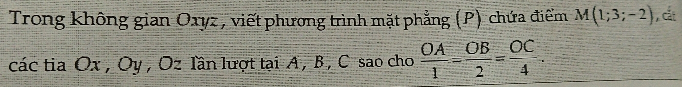 Trong không gian Oxyz , viết phương trình mặt phẳng (P) chứa điểm M(1;3;-2) , cắt 
các tia Ox , Oy , Oz lần lượt tại A, B , C sao cho  OA/1 = OB/2 = OC/4 .