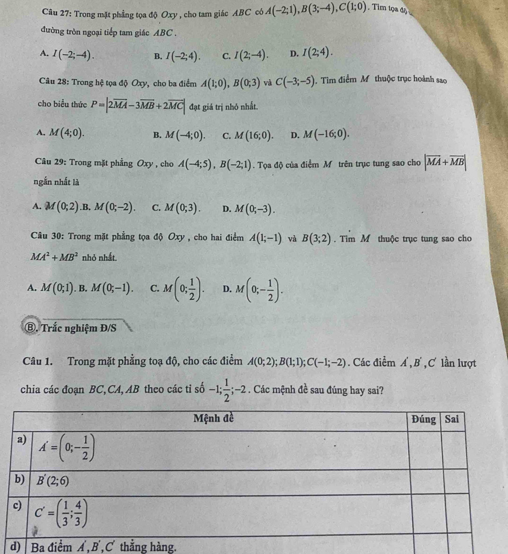 Trong mặt phẳng tọa độ Oxy , cho tam giác ABC có A(-2;1),B(3;-4),C(1;0).Tìm tọa độ
đường tròn ngoại tiếp tam giác ABC .
A. I(-2;-4). I(2;-4). D. I(2;4).
B. I(-2;4). C.
Câu 28: Trong hệ tọa độ Oxy, cho ba điểm A(1;0),B(0;3) và C(-3;-5). Tìm điểm M thuộc trục hoành sao
cho biểu thức P=|2overline MA-3overline MB+2overline MC| đạt giá trị nhỏ nhất.
A. M(4;0). M(-4;0). C. M(16;0). D. M(-16;0).
B.
Câu 29: Trong mặt phẳng Oxy , cho A(-4;5),B(-2;1). Tọa độ của điểm Mô trên trục tung sao cho |overline MA+overline MB|
ngắn nhất là
A. M(0;2) .B. M(0;-2). C. M(0;3). D. M(0;-3).
Câu 30: Trong mặt phẳng tọa độ Oxy , cho hai điểm A(1;-1) và B(3;2). Tìm M thuộc trục tung sao cho
MA^2+MB^2 nhỏ nhất.
A. M(0;1). B. M(0;-1). C. M(0; 1/2 ). D. M(0;- 1/2 ).
⑧. Trắc nghiệm Đ/S
Câu 1. Trong mặt phẳng toạ độ, cho các điểm A(0;2);B(1;1);C(-1;-2). Các điểm A, R' C lần lượt
chia các đoạn BC,CA, AB theo các tỉ shat 0-1; 1/2 ;- 2 . Các mệnh đề sau đúng hay sai?
d) Ba điểm A , B ,C thẳng hàng.