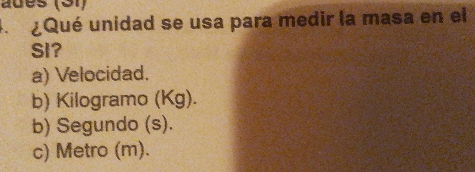 ades (ə1)
. ¿Qué unidad se usa para medir la masa en el
SI?
a) Velocidad.
b) Kilogramo (Kg).
b) Segundo (s).
c) Metro (m).