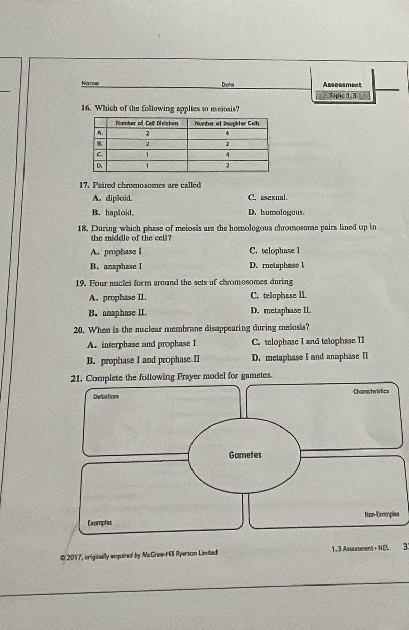 Name Date Assessment
Topic 1, 3
16. Which of the following applies to meiosis?
17. Paired chromosomes are called
A. diploid. C. asexual.
B. haploid. D. homologous.
18. During which phase of meiosis are the homologous chromosome pairs lined up in
the middle of the cell?
A. prophase I C. telophase I
B. anaphase I D. metaphase I
19. Four nuclei form around the sets of chromosomes during
A. prophase II. C. telophase II.
B. anaphase II. D. metaphase II.
20. When is the nuclear membrane disappearing during meiosis?
A. interphase and prophase I C. telophase I and telophase II
B. prophase I and prophase II D. metaphase I and anaphase II
ollowing Frayer model for gametes.
s
© 2017, originally acquired by McGraw-Hill Ryerson Limited3