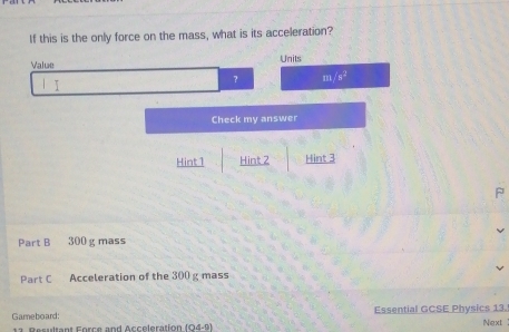 If this is the only force on the mass, what is its acceleration?
Value Units
? m/s^2
Check my answer
Hint 1 Hint 2 Hint 3
Part B 300 g mass
Part C Acceleration of the 300 g mass
Gameboard: Essential GCSE Physics 13.
11. Resultant Force and Acceleration (04-9) Next