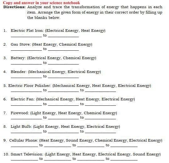 Copy and answer in your science notebook 
Directions: Analyze and trace the transformation of energy that happens in each 
item. Arrange the given form of energy in their correct order by filling up 
the blanks below. 
1. Electric Flat Iron: (Electrical Energy, Heat Energy) 
_to_ 
2. Gas Stove: (Heat Energy, Chemical Energy) 
_to_ 
3. Battery: (Electrical Energy, Chemical Energy) 
_to_ 
4. Blender: (Mechanical Energy, Electrical Energy) 
_to_ 
5. Electric Floor Polisher: (Mechanical Energy, Heat Energy, Electrical Energy) 
_to_ 
to_ 
6. Electric Fan: (Mechanical Energy, Heat Energy, Electrical Energy) 
_to_ 
to_ 
7. Firewood: (Light Energy, Heat Energy, Chemical Energy) 
_to_ 
to_ 
8. Light Bulb: (Light Energy, Heat Energy, Electrical Energy) 
_to_ 
to_ 
9. Cellular Phone: (Heat Energy, Sound Energy, Chemical Energy, Electrical Energy) 
_to _to _to_ 
10. Smart Television: (Light Energy, Heat Energy, Electrical Energy, Sound Energy) 
_to _to _to_