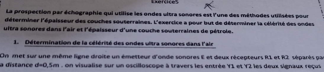 La prospection par échographie qui utilise les ondes ultra sonores est l'une des méthodes utilisées pour 
déterminer l'épaisseur des couches souterraines. L'exercice a pour but de déterminer la célérité des ondes 
ultra sonores dans l'air et l'épaisseur d'une couche souterraines de pétrole. 
1. Détermination de la célérité des ondes ultra sonores dans l'air 
On met sur une même ligne droite un émetteur d'onde sonores E et deux récepteurs R1 et R2 séparés par 
a distance d=0,5m , on visualise sur un oscilloscope à travers les entrée Y1 et Y2 les deux signaux reçus