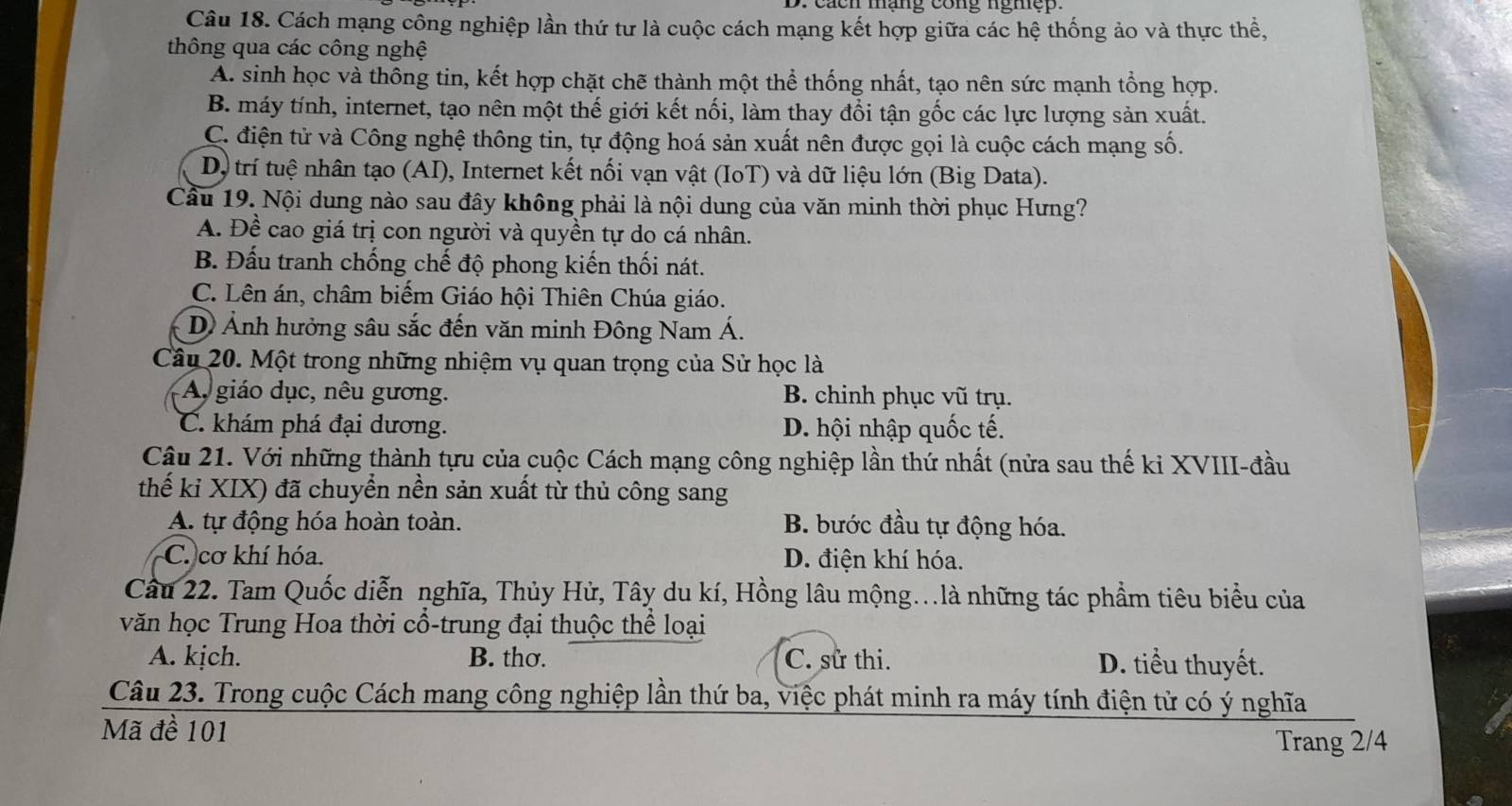 ach mạng cong ngiệ    
Câu 18. Cách mạng công nghiệp lần thứ tư là cuộc cách mạng kết hợp giữa các hệ thống ảo và thực thể,
thông qua các công nghệ
A. sinh học và thông tin, kết hợp chặt chẽ thành một thể thống nhất, tạo nên sức mạnh tổng hợp.
B. máy tính, internet, tạo nên một thế giới kết nối, làm thay đổi tận gốc các lực lượng sản xuất.
C. điện tử và Công nghệ thông tin, tự động hoá sản xuất nên được gọi là cuộc cách mạng số.
Dộ trí tuệ nhân tạo (AI), Internet kết nối vạn vật (IoT) và dữ liệu lớn (Big Data).
Câu 19. Nội dung nào sau đây không phải là nội dung của văn minh thời phục Hưng?
A. Đề cao giá trị con người và quyền tự do cá nhân.
B. Đấu tranh chống chế độ phong kiến thối nát.
C. Lên án, châm biếm Giáo hội Thiên Chúa giáo.
D Ảnh hưởng sâu sắc đến văn minh Đông Nam Á.
Câu 20. Một trong những nhiệm vụ quan trọng của Sử học là
A giáo dục, nêu gương. B. chinh phục vũ trụ.
C. khám phá đại dương. D. hội nhập quốc tế.
Câu 21. Với những thành tựu của cuộc Cách mạng công nghiệp lần thứ nhất (nửa sau thế ki XVIII-đầu
thế kỉ XIX) đã chuyển nền sản xuất từ thủ công sang
A. tự động hóa hoàn toàn. B. bước đầu tự động hóa.
C. cơ khí hóa. D. điện khí hóa.
Câu 22. Tam Quốc diễn nghĩa, Thủy Hử, Tây du kí, Hồng lâu mộng..là những tác phẩm tiêu biểu của
văn học Trung Hoa thời cổ-trung đại thuộc thể loại
A. kịch. B. thơ. C. sử thi. D. tiểu thuyết.
Câu 23. Trong cuộc Cách mang công nghiệp lần thứ ba, việc phát minh ra máy tính điện từ có ý nghĩa
Mã đề 101
Trang 2/4