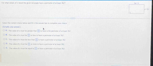 For what values of x would the given rectangle have a perimeter of at least 352? 
Select the correct choice below and fill in the answer box to complete your choice
(Simplity your answer.)
A. The value of x must be greater than □ to have a the peemeter of at least 352.
B. The value of x must be □ or less to have a permeter of at least 352
C. The value of x must be less than □ to have a perimeter of at least 352
D. The value of x must be □ or more to have a perimeter of at least 352.
E. The value of x must be equal to □ to have a perimeter of at least 352