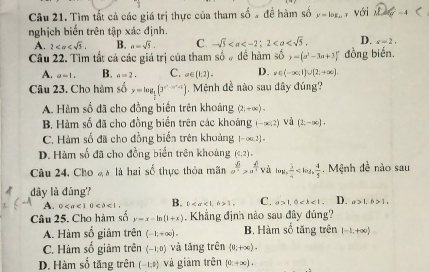 Tìm tất cả các giá trị thực của tham shat O # để hàm số y=log _11x với overline M=(x^2-4
nghịch biến trên tập xác định.
D.
A. 2 B. a=sqrt(5). C. -sqrt(5) a=2.
Câu 22. Tìm tất cả các giá trị của tham số # để hàm số y=(a^2-3a+3)^x đồng biến.
A. a=1. B. a=2. C. a∈ (1;2). D. a∈ (-∈fty ;1)∪ (2;+∈fty ).
Câu 23. Cho hàm số y=log _ 1/2 (3^(x^3)-3x^2+2). Mệnh đề nào sau đây đúng?
A. Hàm số đã cho đồng biến trên khoảng (2;+∈fty ).
B. Hàm số đã cho đồng biến trên các khoảng (-∈fty ;2) và (2;+∈fty ).
C. Hàm số đã cho đồng biến trên khoảng (-∈fty ;2).
D. Hàm số đã cho đồng biến trên khoảng (0;2).
Câu 24. Cho đ ½ là hai số thực thỏa mãn a^(frac sqrt(3))3>a^(frac sqrt(2))2 yà lo L_b  3/4  .  Mệnh đề nào sau
đây là đúng?
A. 0 B. 01. C. a>1,0 D. a>1,b>1.
Câu 25. Cho hàm số y=x-ln (1+x). Khắng định nào sau đây đúng?
A. Hàm số giảm trên (-1;+∈fty ). B. Hàm số tăng trên (-1;+∈fty )
C. Hàm số giảm trên (-1;0) và tăng trên (0;+∈fty ).
D. Hàm số tăng trên (-1;0) và giảm trên (0;+∈fty ).