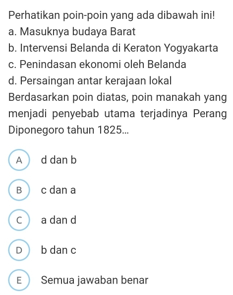 Perhatikan poin-poin yang ada dibawah ini!
a. Masuknya budaya Barat
b. Intervensi Belanda di Keraton Yogyakarta
c. Penindasan ekonomi oleh Belanda
d. Persaingan antar kerajaan lokal
Berdasarkan poin diatas, poin manakah yang
menjadi penyebab utama terjadinya Perang
Diponegoro tahun 1825...
A d dan b
B c dan a
C a dan d
D b dan c
E Semua jawaban benar