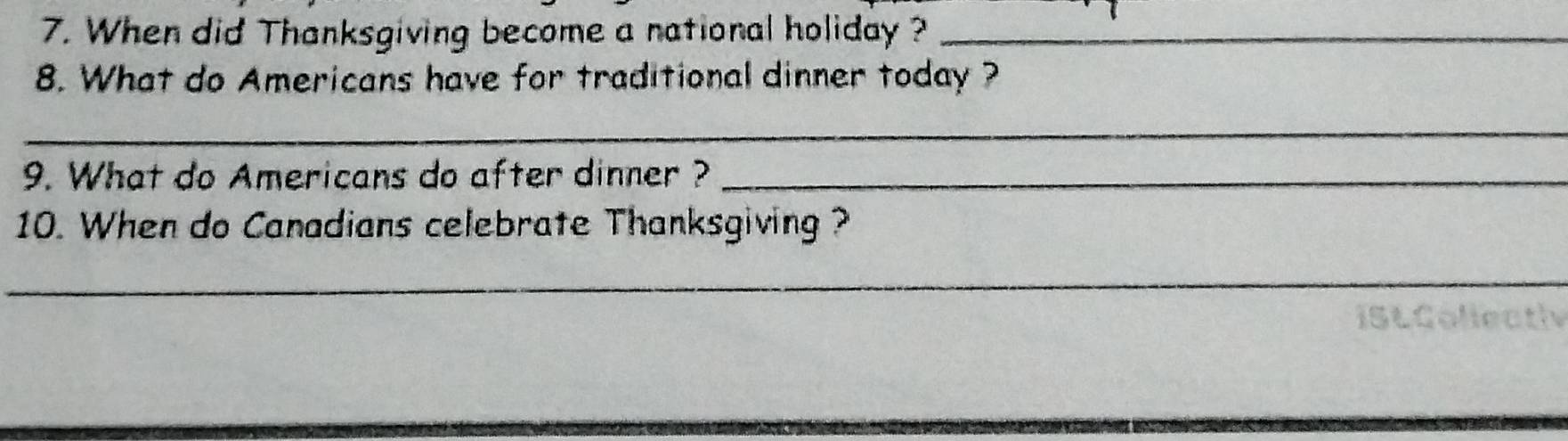 When did Thanksgiving become a national holiday ?_ 
8. What do Americans have for traditional dinner today ? 
_ 
9. What do Americans do after dinner ?_ 
10. When do Canadians celebrate Thanksgiving ? 
_ 
IStCollectlv