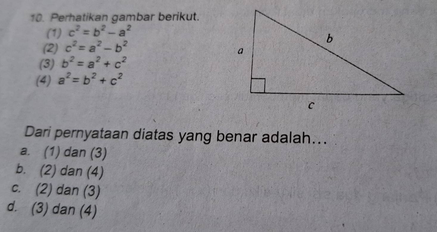 Perhatikan gambar berikut.
(1) c^2=b^2-a^2
(2) c^2=a^2-b^2
(3) b^2=a^2+c^2
(4) a^2=b^2+c^2
Dari pernyataan diatas yang benar adalah…..
a. (1) dan (3)
b. (2) dan (4)
c. (2) dan (3)
d. (3) dan (4)