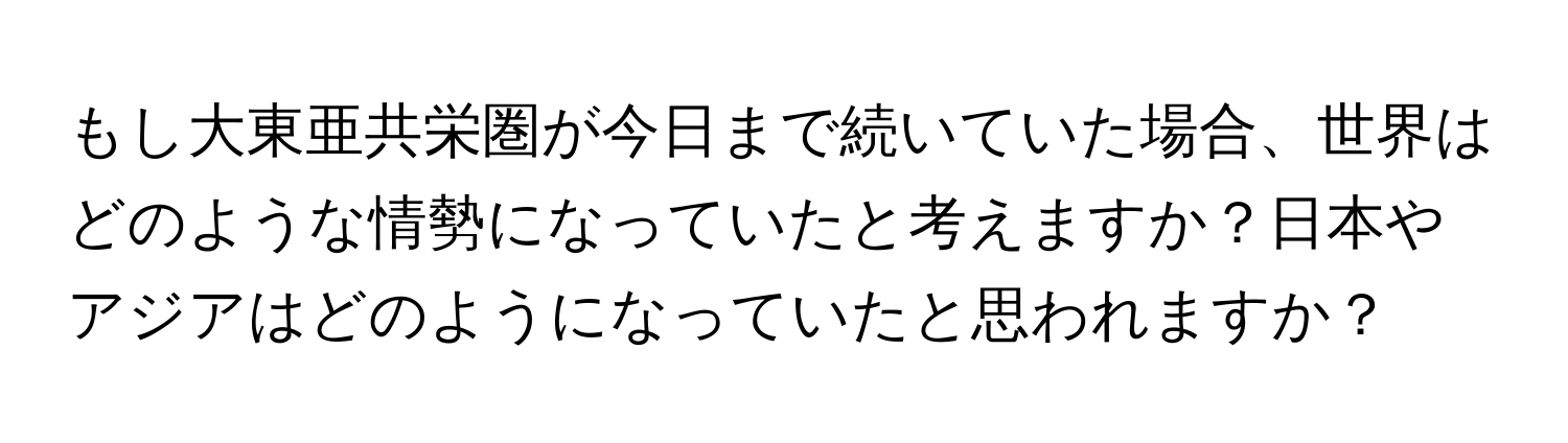 もし大東亜共栄圏が今日まで続いていた場合、世界はどのような情勢になっていたと考えますか？日本やアジアはどのようになっていたと思われますか？